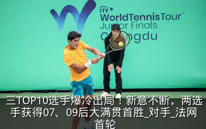 三TOP10选手爆冷出局！新意不断，两选手获得07、09后大满贯首胜_对手_法网_首轮